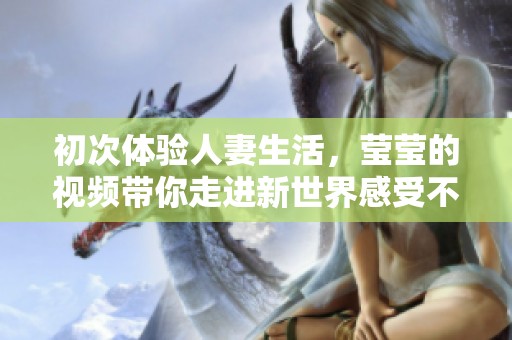 初次体验人妻生活，莹莹的视频带你走进新世界感受不一样的精彩