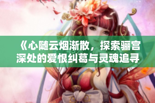 《心随云烟渐散，探索骊宫深处的爱恨纠葛与灵魂追寻》