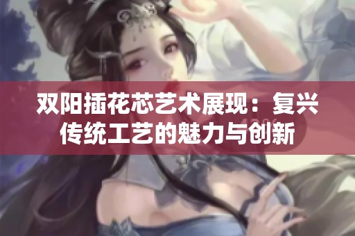 双阳插花芯艺术展现：复兴传统工艺的魅力与创新