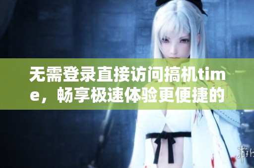 无需登录直接访问搞机time，畅享极速体验更便捷的操作方式
