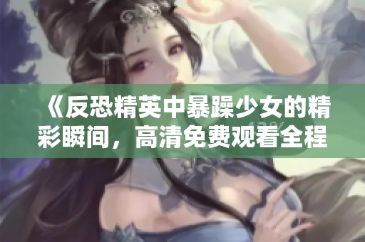 《反恐精英中暴躁少女的精彩瞬间，高清免费观看全程回顾》