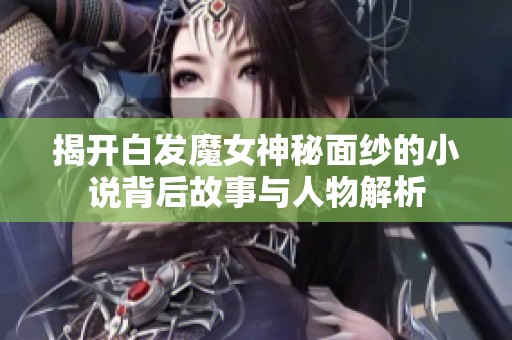 揭开白发魔女神秘面纱的小说背后故事与人物解析