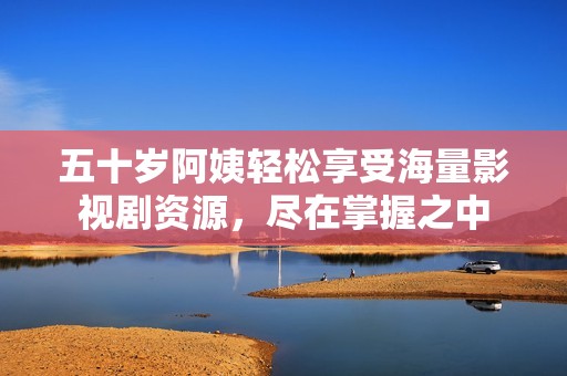 五十岁阿姨轻松享受海量影视剧资源，尽在掌握之中