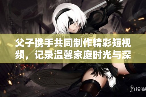 父子携手共同制作精彩短视频，记录温馨家庭时光与深厚亲情