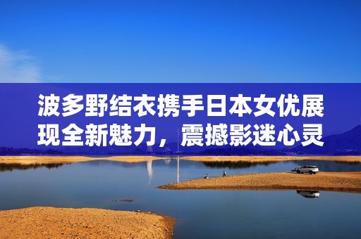 波多野结衣携手日本女优展现全新魅力，震撼影迷心灵之作