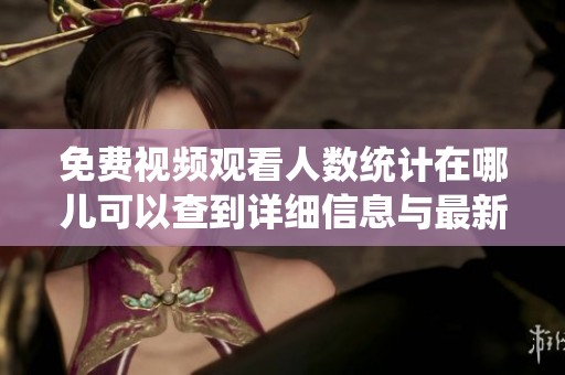 免费视频观看人数统计在哪儿可以查到详细信息与最新数据
