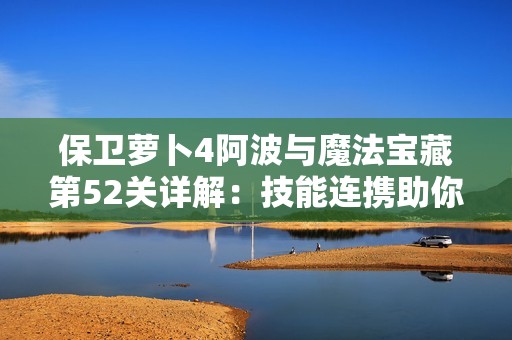 保卫萝卜4阿波与魔法宝藏第52关详解：技能连携助你取得胜利