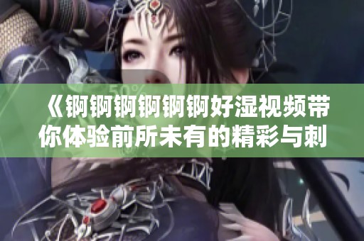 《锕锕锕锕锕锕好湿视频带你体验前所未有的精彩与刺激》