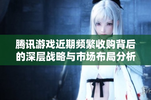 腾讯游戏近期频繁收购背后的深层战略与市场布局分析