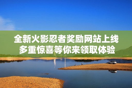 全新火影忍者奖励网站上线 多重惊喜等你来领取体验无限乐趣