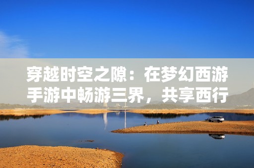 穿越时空之隙：在梦幻西游手游中畅游三界，共享西行之旅的乐趣