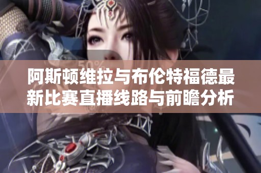 阿斯顿维拉与布伦特福德最新比赛直播线路与前瞻分析