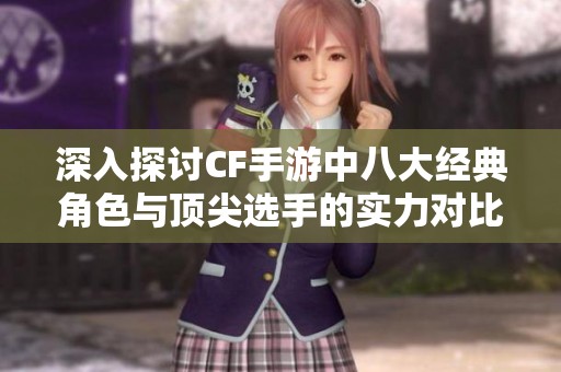 深入探讨CF手游中八大经典角色与顶尖选手的实力对比与魅力分析