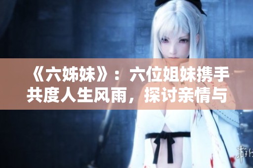 《六姊妹》：六位姐妹携手共度人生风雨，探讨亲情与成长的温暖故事