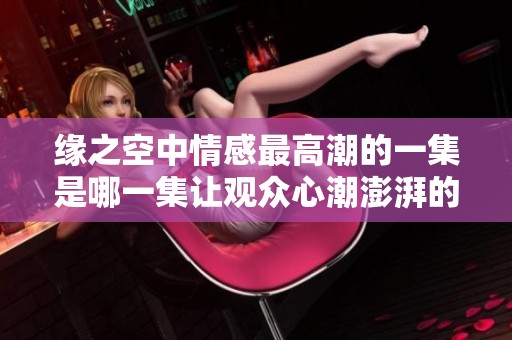 缘之空中情感最高潮的一集是哪一集让观众心潮澎湃的故事解析