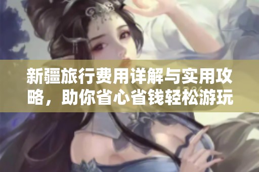 新疆旅行费用详解与实用攻略，助你省心省钱轻松游玩
