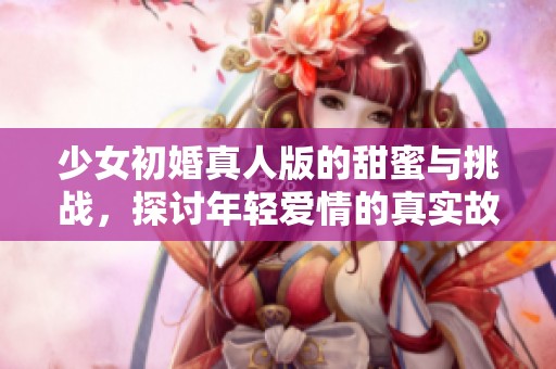 少女初婚真人版的甜蜜与挑战，探讨年轻爱情的真实故事