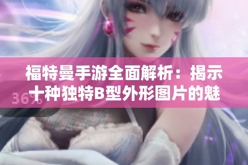 福特曼手游全面解析：揭示十种独特B型外形图片的魅力与特点