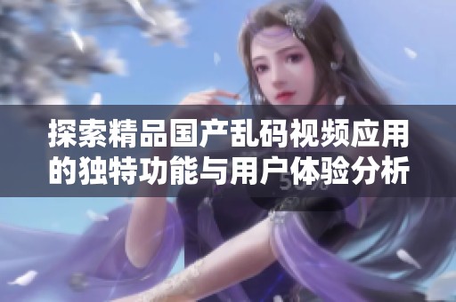 探索精品国产乱码视频应用的独特功能与用户体验分析