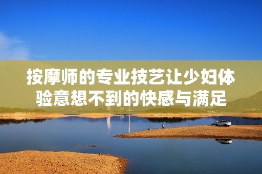 按摩师的专业技艺让少妇体验意想不到的快感与满足