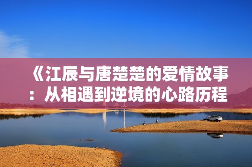 《江辰与唐楚楚的爱情故事：从相遇到逆境的心路历程全面揭秘》