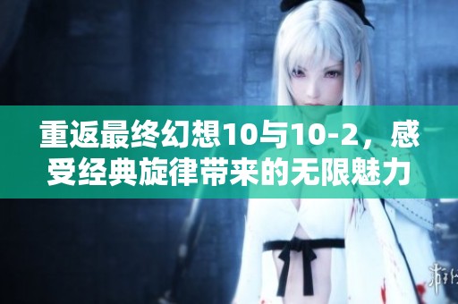 重返最终幻想10与10-2，感受经典旋律带来的无限魅力与情怀