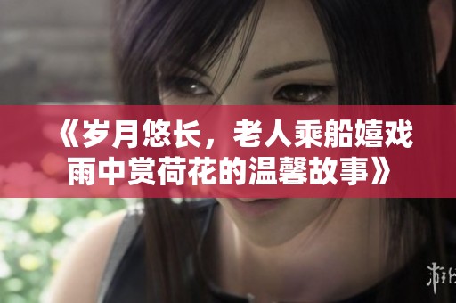 《岁月悠长，老人乘船嬉戏雨中赏荷花的温馨故事》