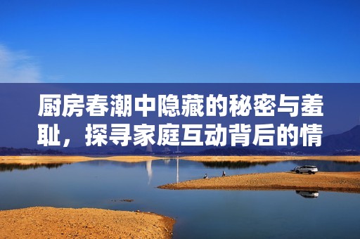 厨房春潮中隐藏的秘密与羞耻，探寻家庭互动背后的情感纠葛