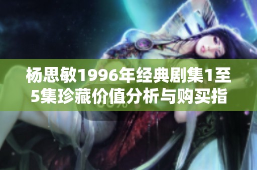 杨思敏1996年经典剧集1至5集珍藏价值分析与购买指南