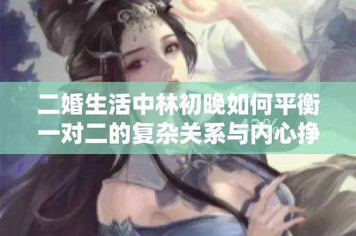 二婚生活中林初晚如何平衡一对二的复杂关系与内心挣扎