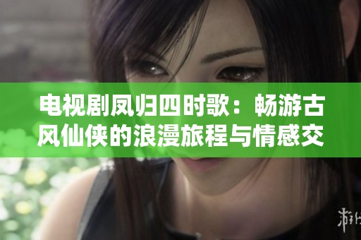 电视剧凤归四时歌：畅游古风仙侠的浪漫旅程与情感交织