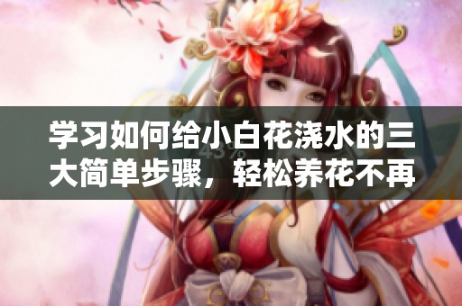 学习如何给小白花浇水的三大简单步骤，轻松养花不再烦恼