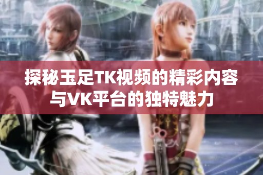 探秘玉足TK视频的精彩内容与VK平台的独特魅力