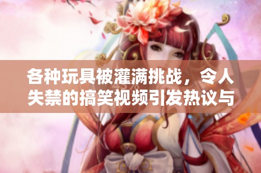 各种玩具被灌满挑战，令人失禁的搞笑视频引发热议与关注
