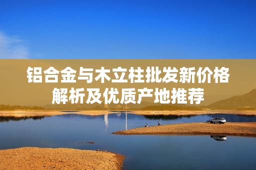 铝合金与木立柱批发新价格解析及优质产地推荐