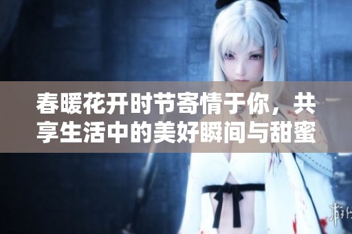 春暖花开时节寄情于你，共享生活中的美好瞬间与甜蜜回忆