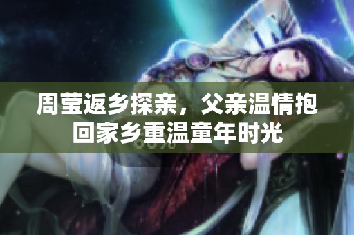 周莹返乡探亲，父亲温情抱回家乡重温童年时光
