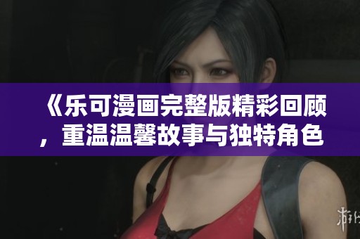 《乐可漫画完整版精彩回顾，重温温馨故事与独特角色魅力》