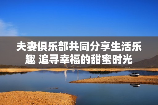 夫妻俱乐部共同分享生活乐趣 追寻幸福的甜蜜时光
