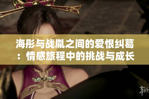海彤与战胤之间的爱恨纠葛：情感旅程中的挑战与成长