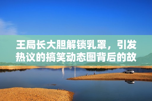 王局长大胆解锁乳罩，引发热议的搞笑动态图背后的故事揭秘