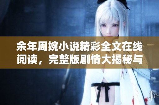 余年周婉小说精彩全文在线阅读，完整版剧情大揭秘与精彩回顾