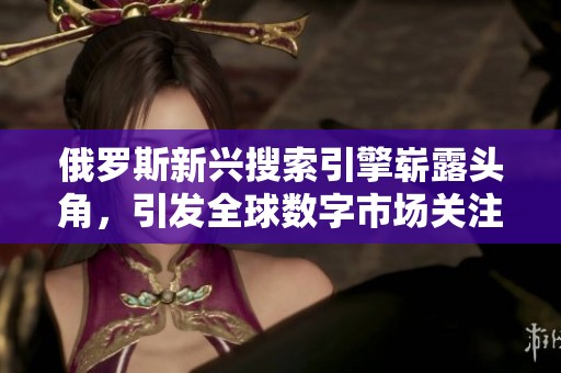 俄罗斯新兴搜索引擎崭露头角，引发全球数字市场关注与讨论
