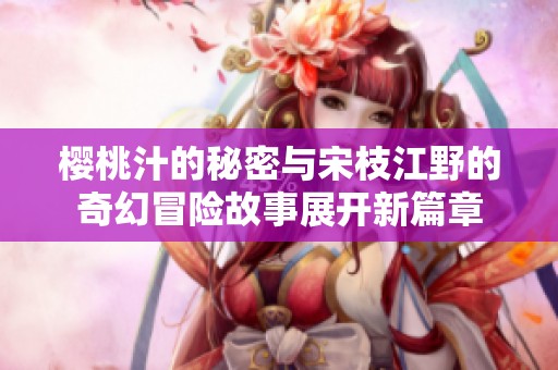 樱桃汁的秘密与宋枝江野的奇幻冒险故事展开新篇章