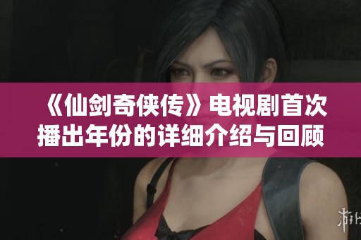 《仙剑奇侠传》电视剧首次播出年份的详细介绍与回顾