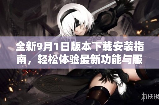 全新9月1日版本下载安装指南，轻松体验最新功能与服务