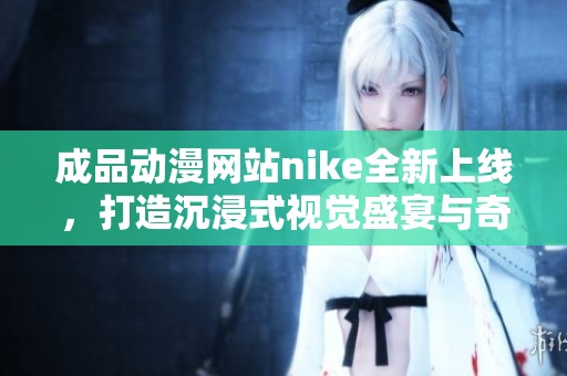 成品动漫网站nike全新上线，打造沉浸式视觉盛宴与奇妙体验
