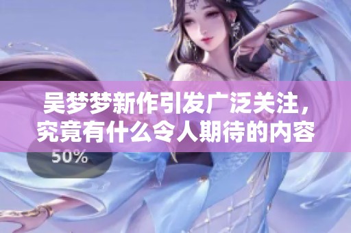 吴梦梦新作引发广泛关注，究竟有什么令人期待的内容和亮点呢