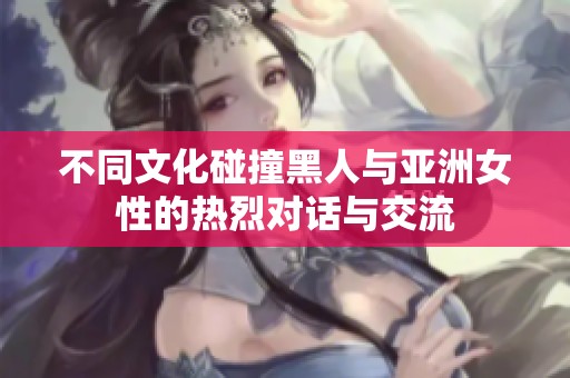 不同文化碰撞黑人与亚洲女性的热烈对话与交流