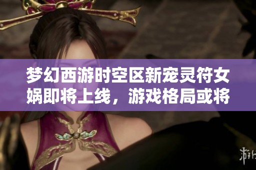 梦幻西游时空区新宠灵符女娲即将上线，游戏格局或将迎来重大变革